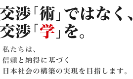 交渉「術」ではなく、交渉「学」を。私たちは、信頼と納得に基づく日本社会の構築の実現を目指します。