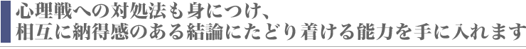 心理戦への対処法も身につけ、相互に納得感のある結論にたどり着ける能力を手に入れます